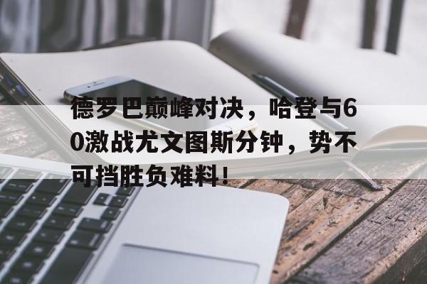 九游娱乐-包含德罗巴巅峰对决，哈登与60激战尤文图斯分钟，势不可挡胜负难料！的词条